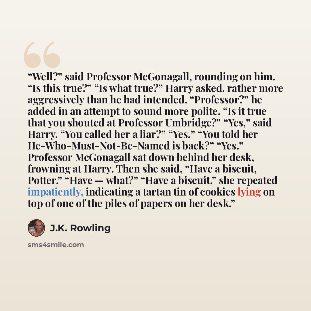 “Well?” said Professor McGonagall, rounding on him. “Is this true?” “Is what true?” Harry asked, rather more aggressively than he had intended. “Professor?” he added in an attempt to sound more polite. “Is it true that you shouted at Professor Umbridge?” “Yes,” said Harry. “You called her a liar?”…” quote by J.K. Rowling