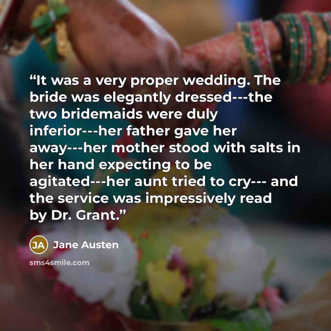 “It was a very proper wedding. The bride was elegantly dressed---the two bridemaids were duly inferior---her father gave her away---her mother stood with salts in her hand expecting to be agitated---her aunt tried to cry--- and the service was impressively read by Dr. Grant.” quote by Jane Austen