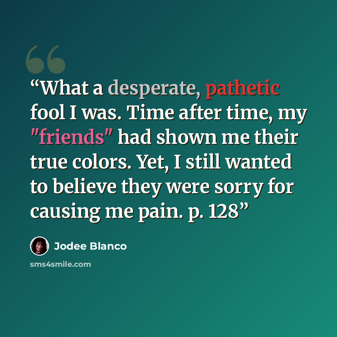 “What a desperate, pathetic fool I was. Time after time, my "friends" had shown me their true colors. Yet, I still wanted to believe they were sorry for causing me pain. p. 128” quote by Jodee Blanco