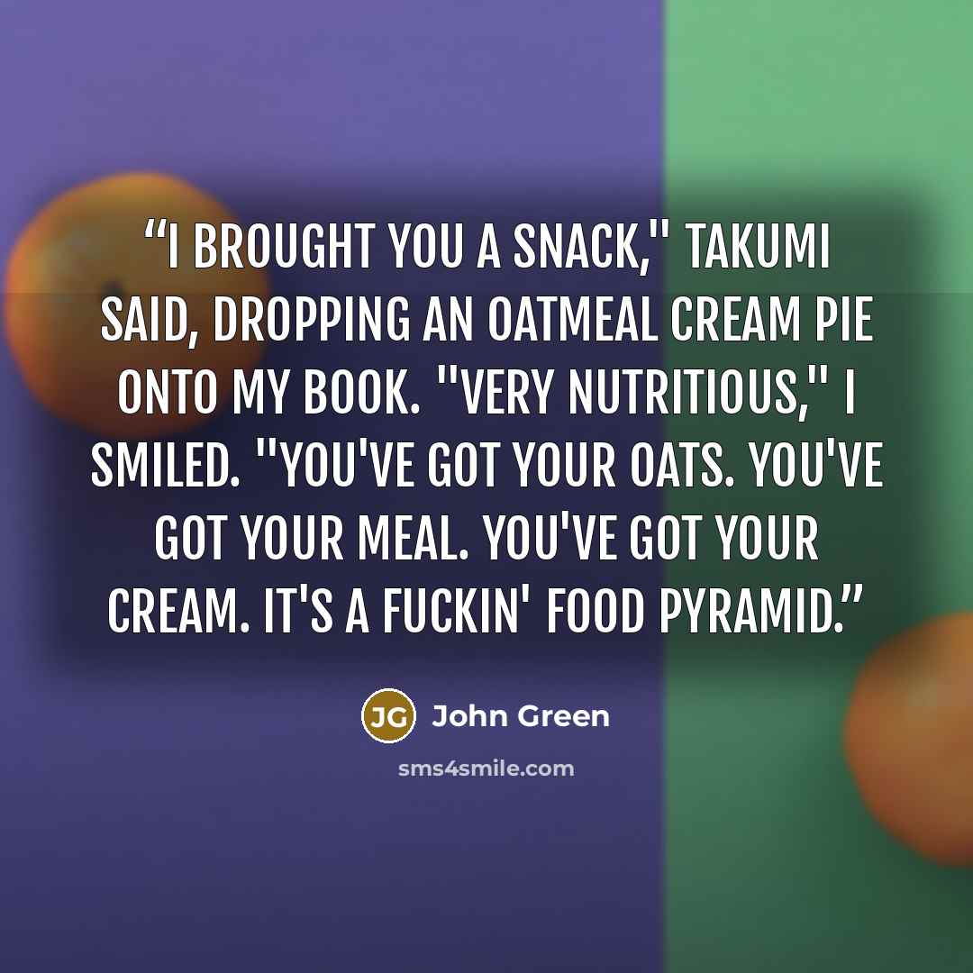 “I brought you a snack," Takumi said, dropping an oatmeal cream pie onto my book. "Very nutritious," I smiled. "You've got your oats. You've got your meal. You've got your cream. It's a fuckin' food pyramid.” quote by John Green
