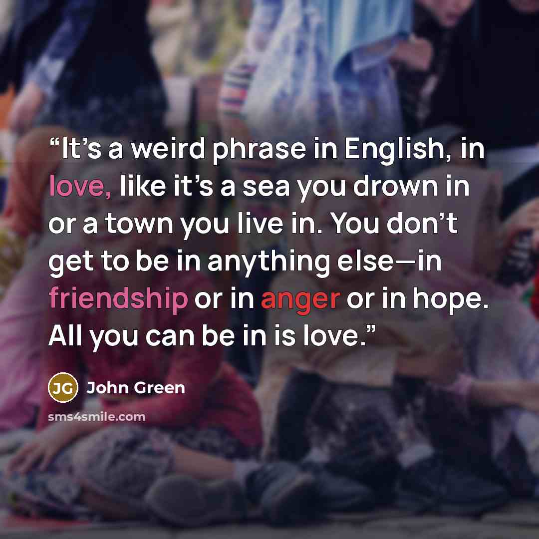 “It’s a weird phrase in English, in love, like it’s a sea you drown in or a town you live in. You don’t get to be in anything else—in friendship or in anger or in hope. All you can be in is love.” quote by John Green