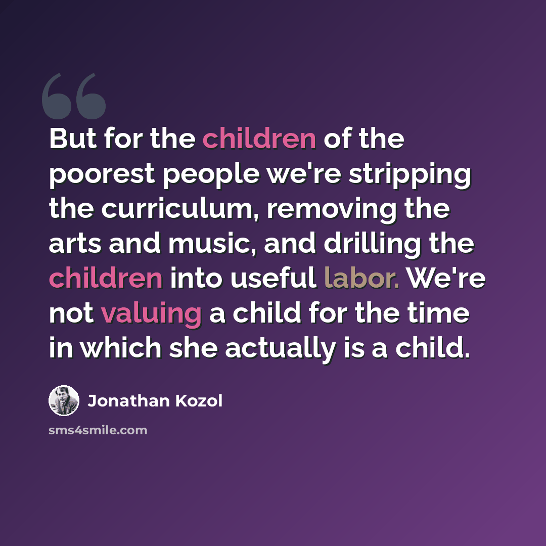 “But for the children of the poorest people we're stripping the curriculum, removing the arts and music, and drilling the children into useful labor. We're not valuing a child for the time in which she actually is a child.” quote by Jonathan Kozol