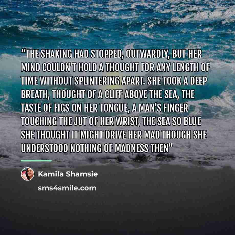 “The shaking had stopped, outwardly, but her mind couldn't hold a thought for any length of time without splintering apart. She took a deep breath, thought of a cliff above the sea, the taste of figs on her tongue, a man's finger touching the jut of her wrist, the sea so blue she thought it might…” quote by Kamila Shamsie