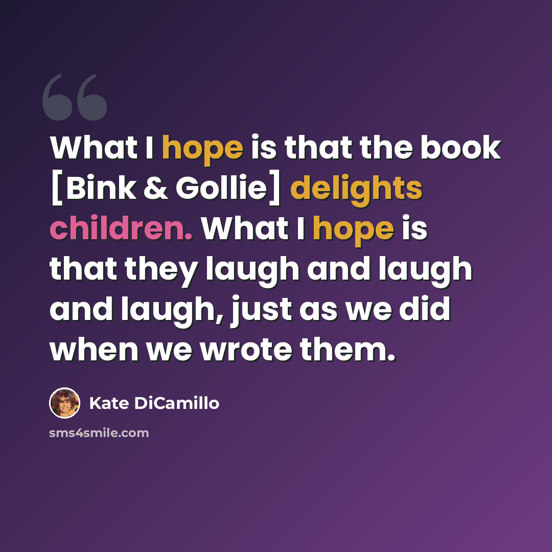 “What I hope is that the book [Bink & Gollie] delights children. What I hope is that they laugh and laugh and laugh, just as we did when we wrote them.” quote by Kate DiCamillo