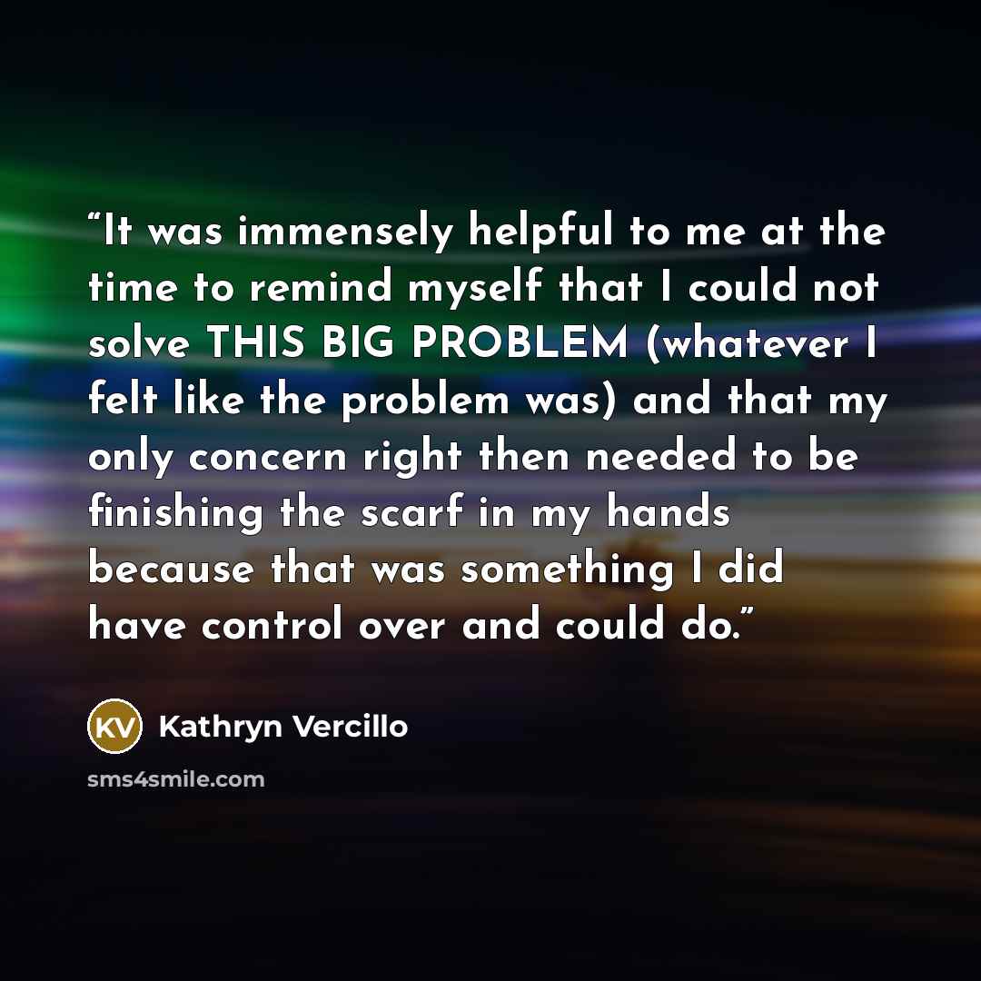 “It was immensely helpful to me at the time to remind myself that I could not solve THIS BIG PROBLEM (whatever I felt like the problem was) and that my only concern right then needed to be finishing the scarf in my hands because that was something I did have control over and could do.” quote by Kathryn Vercillo