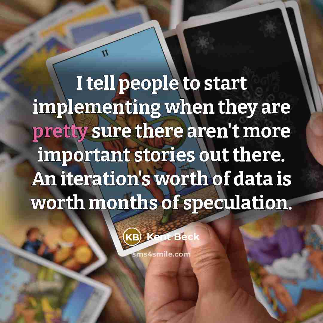 “I tell people to start implementing when they are pretty sure there aren't more important stories out there. An iteration's worth of data is worth months of speculation.” quote by Kent Beck