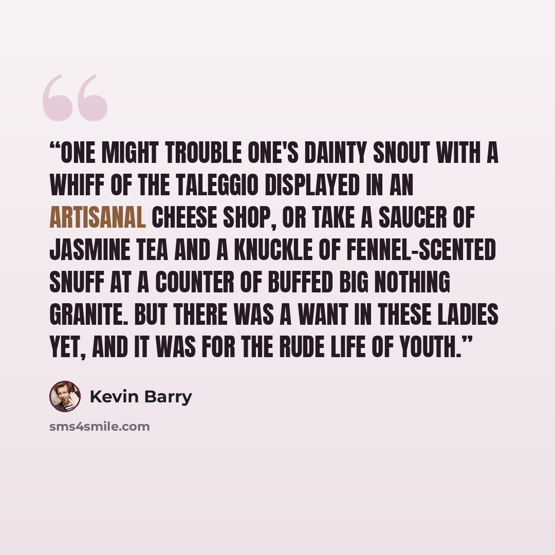 “One might trouble one's dainty snout with a whiff of the taleggio displayed in an artisanal cheese shop, or take a saucer of jasmine tea and a knuckle of fennel-scented snuff at a counter of buffed Big Nothing granite. But there was a want in these ladies yet, and it was for the rude life of youth.” quote by Kevin Barry