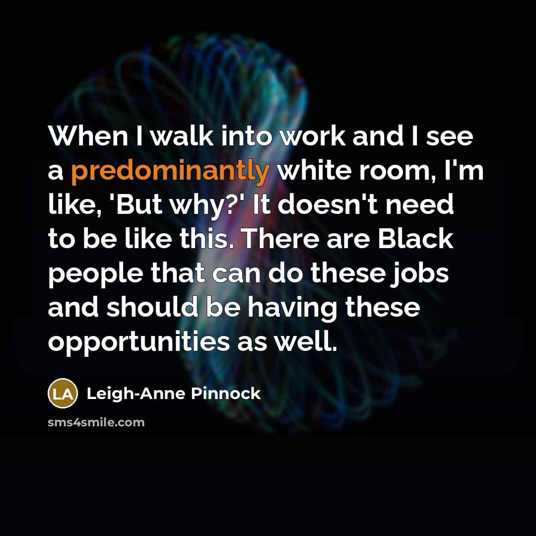 “When I walk into work and I see a predominantly white room, I'm like, 'But why?' It doesn't need to be like this. There are Black people that can do these jobs and should be having these opportunities as well.” quote by Leigh-Anne Pinnock