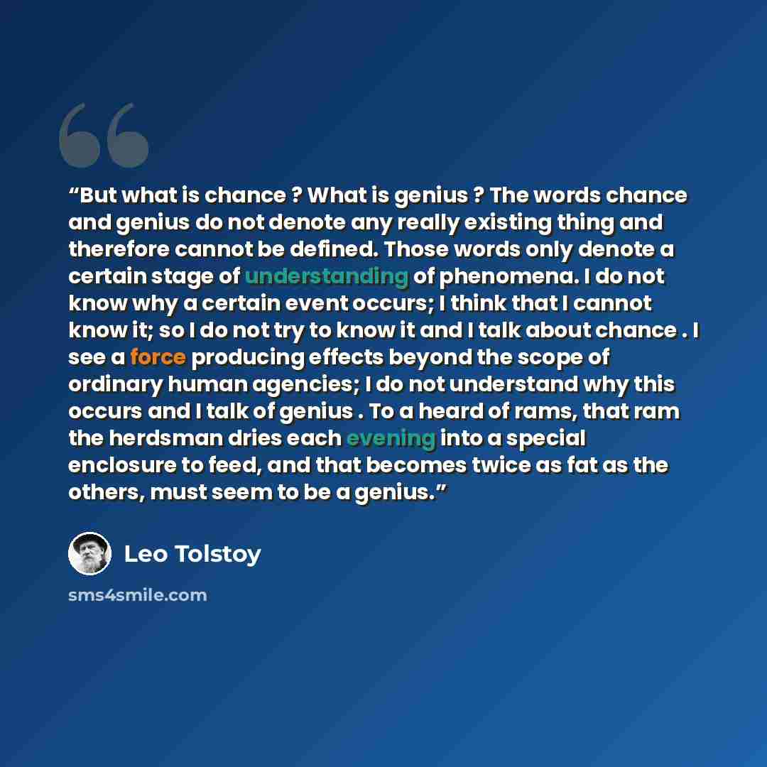 “But what is chance ? What is genius ? The words chance and genius do not denote any really existing thing and therefore cannot be defined. Those words only denote a certain stage of understanding of phenomena. I do not know why a certain event occurs; I think that I cannot know it; so I do not try…” quote by Leo Tolstoy