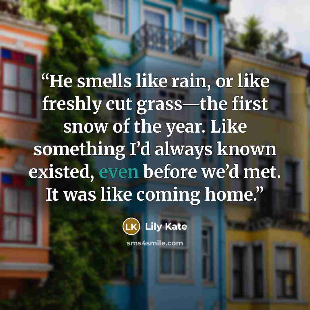 “He smells like rain, or like freshly cut grass—the first snow of the year. Like something I’d always known existed, even before we’d met. It was like coming home.” quote by Lily Kate