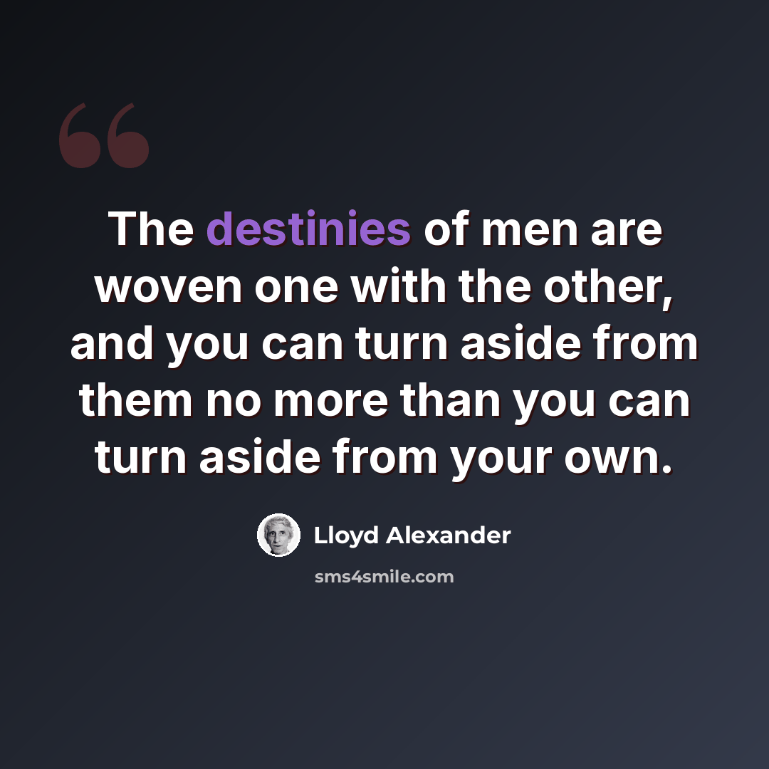 “The destinies of men are woven one with the other, and you can turn aside from them no more than you can turn aside from your own.” quote by Lloyd Alexander