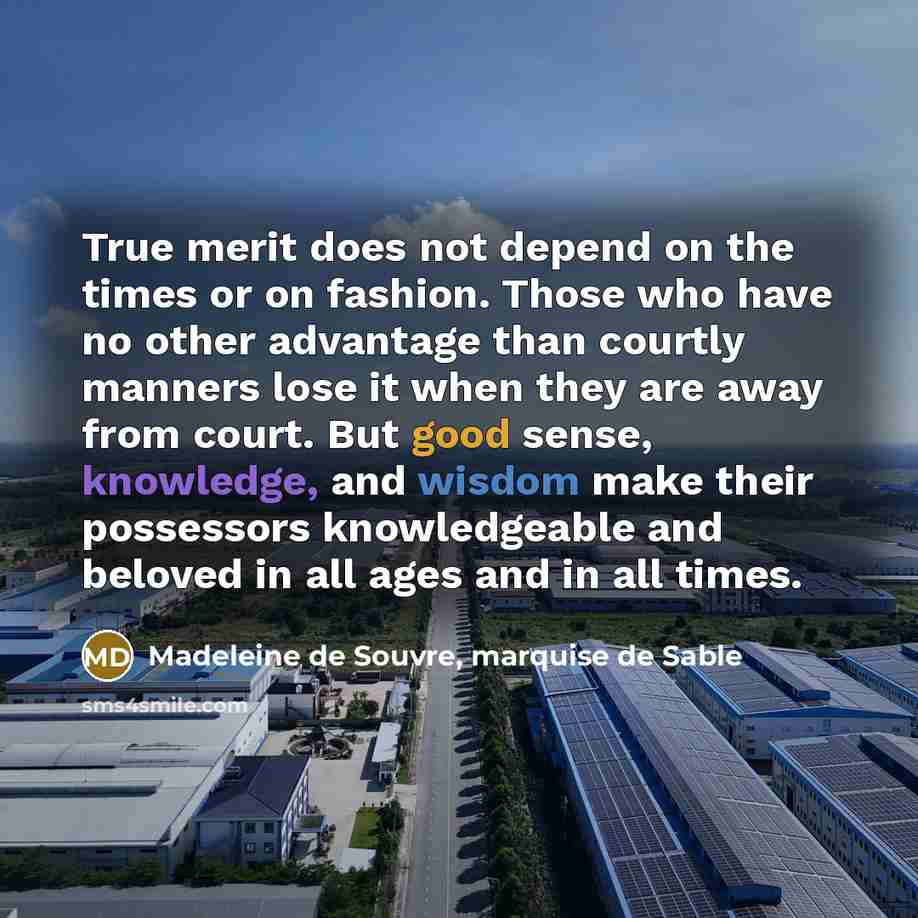 “True merit does not depend on the times or on fashion. Those who have no other advantage than courtly manners lose it when they are away from court. But good sense, knowledge, and wisdom make their possessors knowledgeable and beloved in all ages and in all times.” quote by Madeleine de Souvre, marquise de Sable