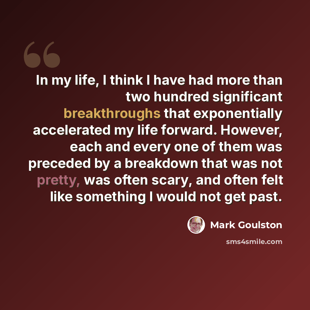 “In my life, I think I have had more than two hundred significant breakthroughs that exponentially accelerated my life forward. However, each and every one of them was preceded by a breakdown that was not pretty, was often scary, and often felt like something I would not get past.” quote by Mark Goulston