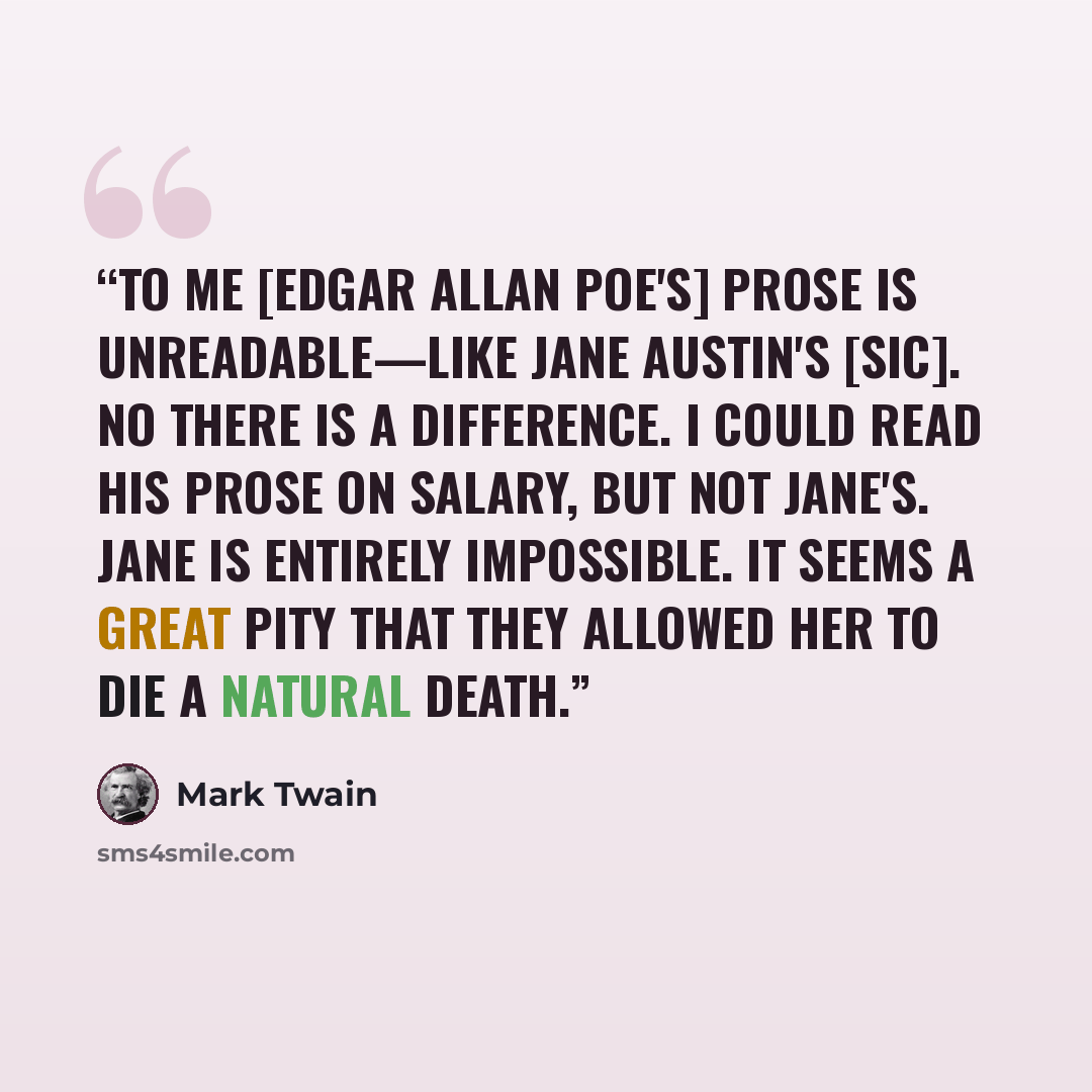 “To me [Edgar Allan Poe's] prose is unreadable—like Jane Austin's [sic]. No there is a difference. I could read his prose on salary, but not Jane's. Jane is entirely impossible. It seems a great pity that they allowed her to die a natural death.” quote by Mark Twain