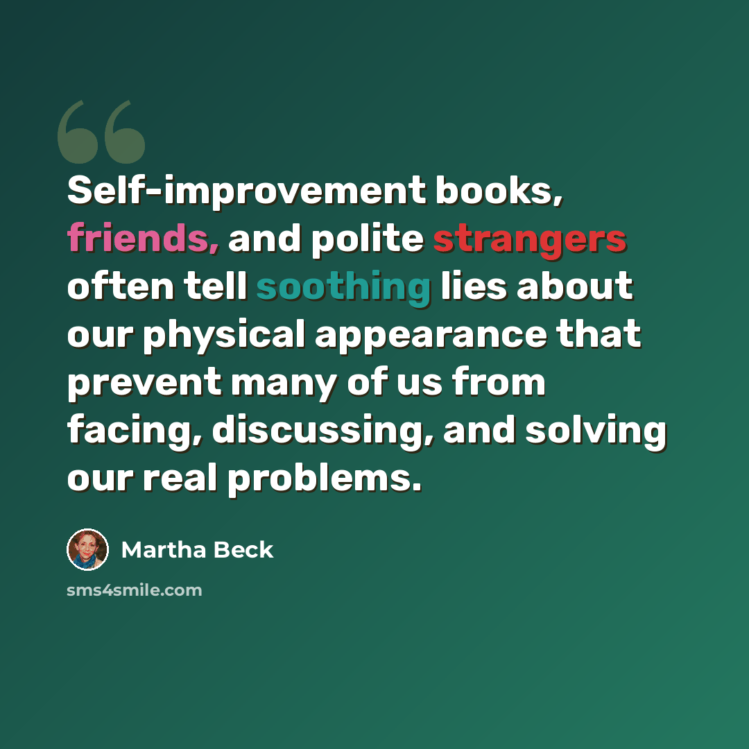 “Self-improvement books, friends, and polite strangers often tell soothing lies about our physical appearance that prevent many of us from facing, discussing, and solving our real problems.” quote by Martha Beck