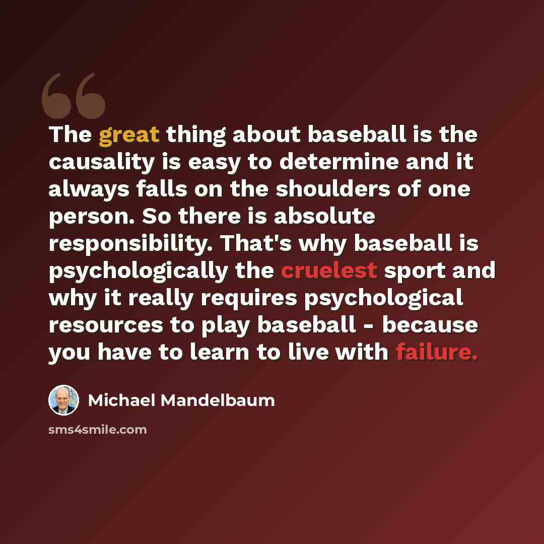 “The great thing about baseball is the causality is easy to determine and it always falls on the shoulders of one person. So there is absolute responsibility. That's why baseball is psychologically the cruelest sport and why it really requires psychological resources to play baseball - because you…” quote by Michael Mandelbaum