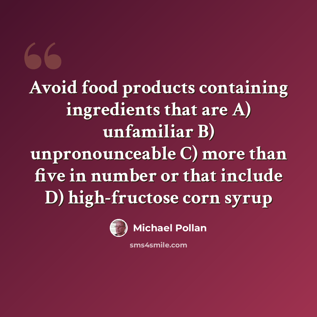“Avoid food products containing ingredients that are A) unfamiliar B) unpronounceable C) more than five in number or that include D) high-fructose corn syrup” quote by Michael Pollan