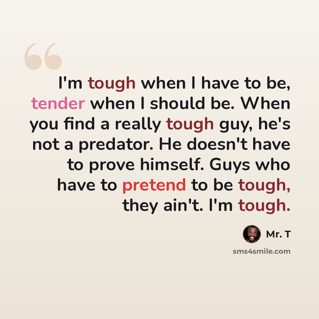 “I'm tough when I have to be, tender when I should be. When you find a really tough guy, he's not a predator. He doesn't have to prove himself. Guys who have to pretend to be tough, they ain't. I'm tough.” quote by Mr. T