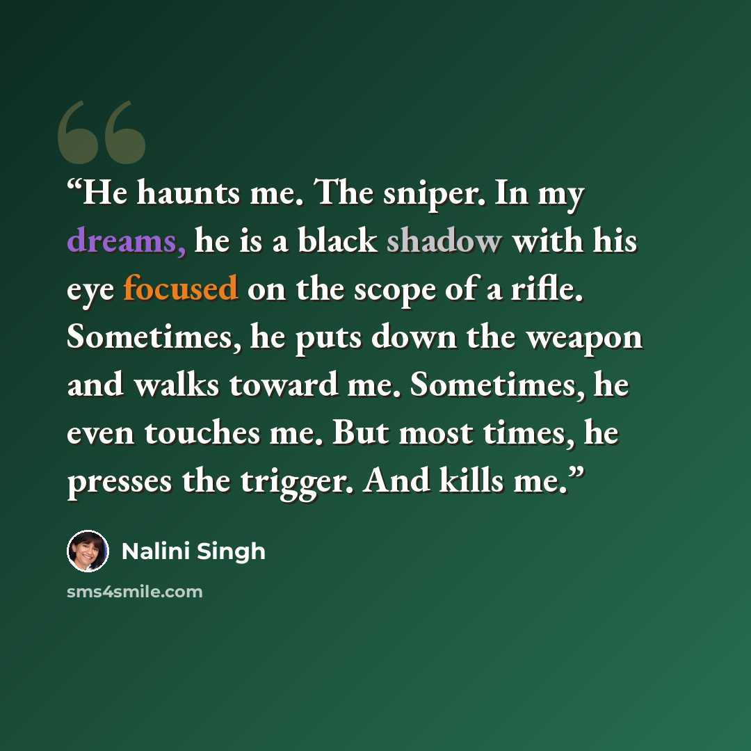 “He haunts me. The sniper. In my dreams, he is a black shadow with his eye focused on the scope of a rifle. Sometimes, he puts down the weapon and walks toward me. Sometimes, he even touches me. But most times, he presses the trigger. And kills me.” quote by Nalini Singh