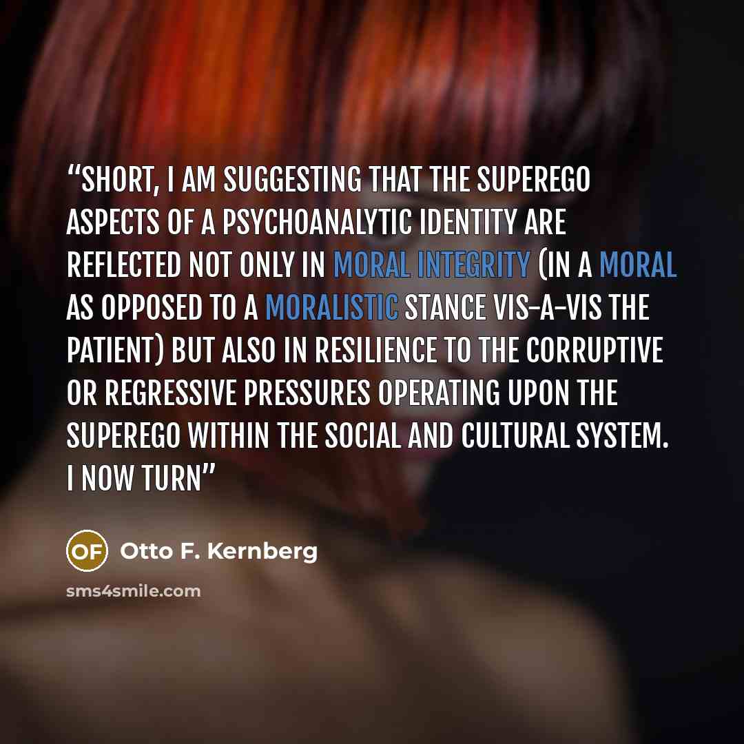 “short, I am suggesting that the superego aspects of a psychoanalytic identity are reflected not only in moral integrity (in a moral as opposed to a moralistic stance vis-a-vis the patient) but also in resilience to the corruptive or regressive pressures operating upon the superego within the…” quote by Otto F. Kernberg