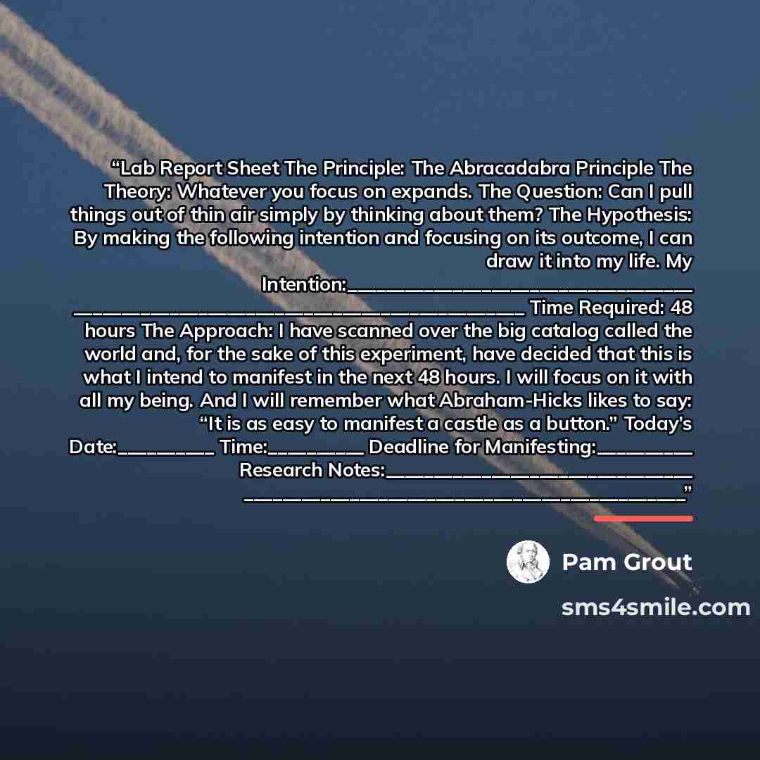 “Lab Report Sheet The Principle: The Abracadabra Principle The Theory: Whatever you focus on expands. The Question: Can I pull things out of thin air simply by thinking about them? The Hypothesis: By making the following intention and focusing on its outcome, I can draw it into my life. My…” quote by Pam Grout