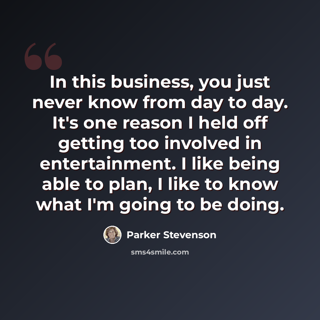 “In this business, you just never know from day to day. It's one reason I held off getting too involved in entertainment. I like being able to plan, I like to know what I'm going to be doing.” quote by Parker Stevenson