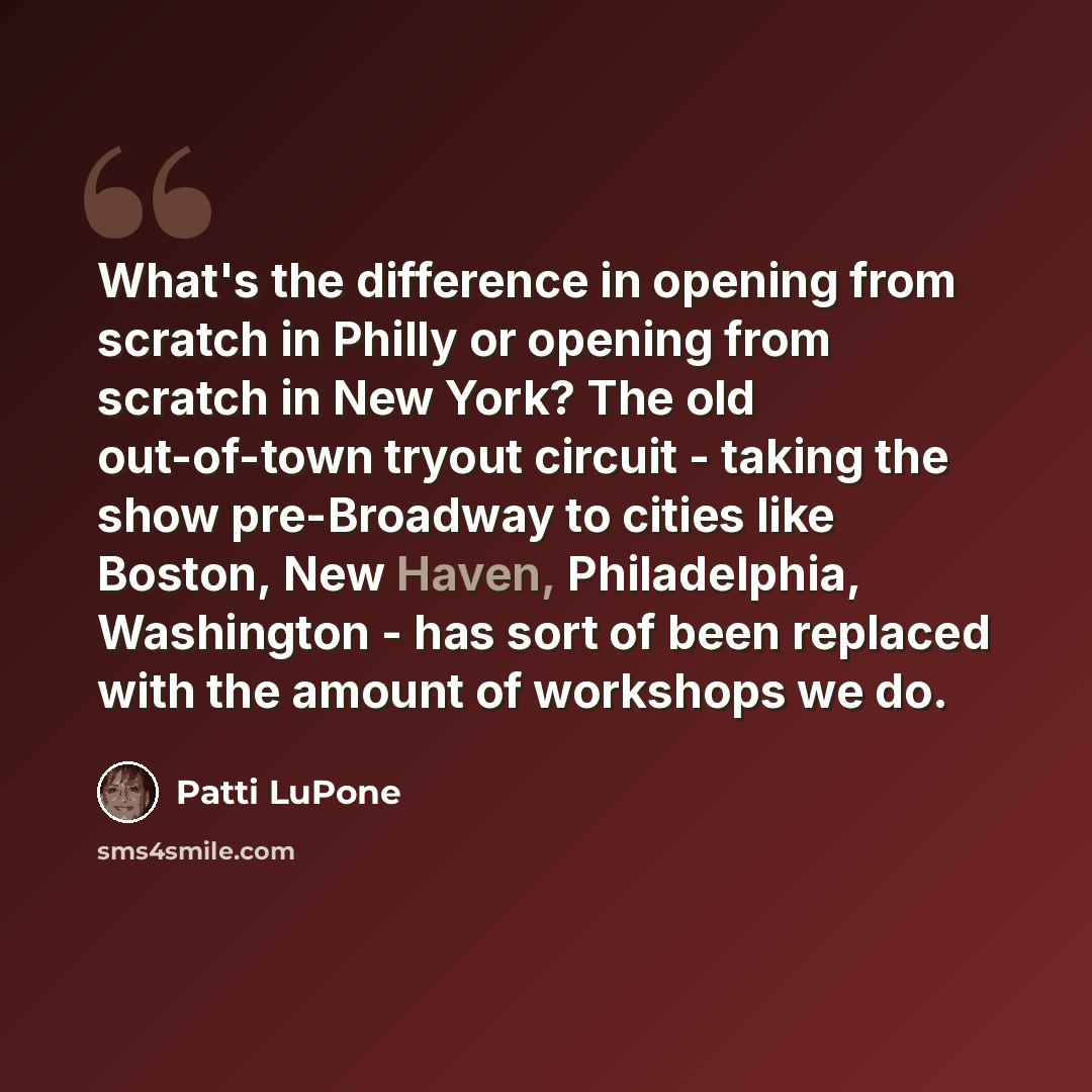 “What's the difference in opening from scratch in Philly or opening from scratch in New York? The old out-of-town tryout circuit - taking the show pre-Broadway to cities like Boston, New Haven, Philadelphia, Washington - has sort of been replaced with the amount of workshops we do.” quote by Patti LuPone