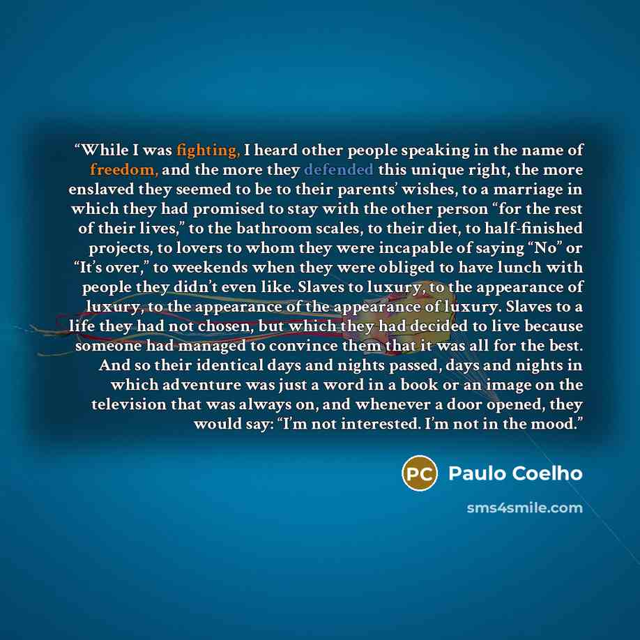 “While I was fighting, I heard other people speaking in the name of freedom, and the more they defended this unique right, the more enslaved they seemed to be to their parents’ wishes, to a marriage in which they had promised to stay with the other person “for the rest of their lives,” to the…” quote by Paulo Coelho