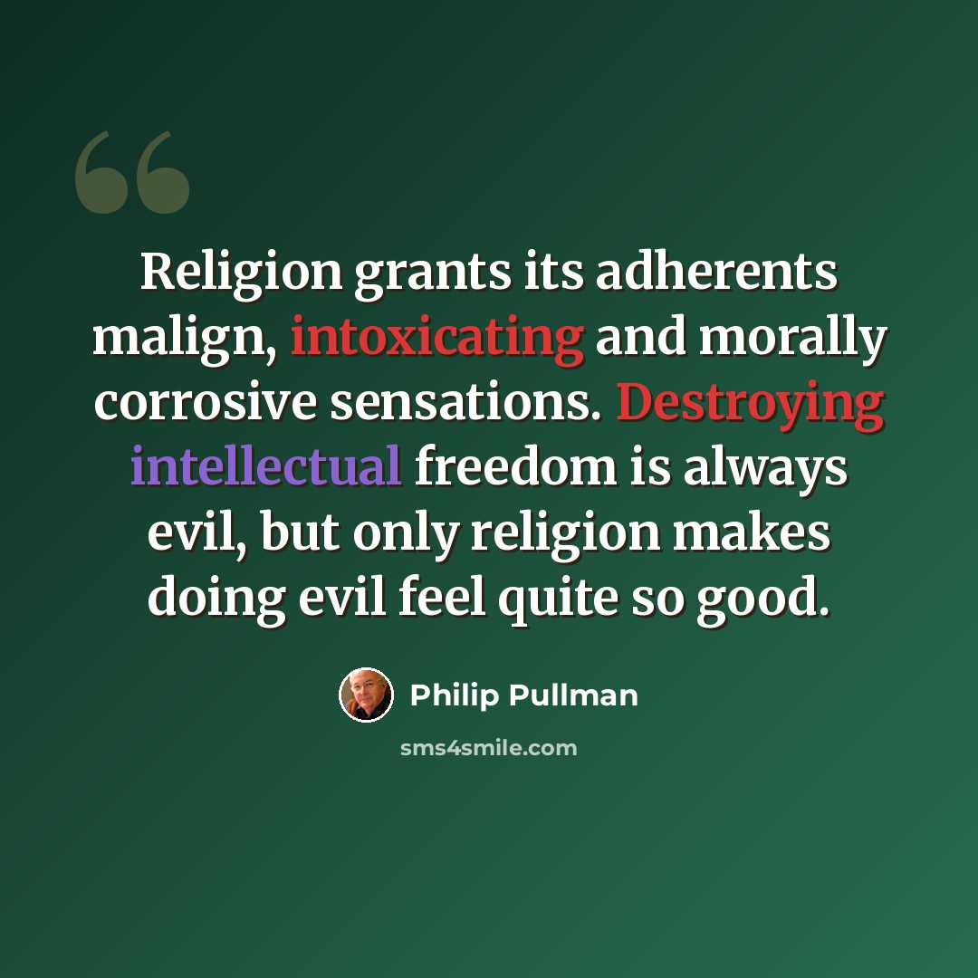 “Religion grants its adherents malign, intoxicating and morally corrosive sensations. Destroying intellectual freedom is always evil, but only religion makes doing evil feel quite so good.” quote by Philip Pullman