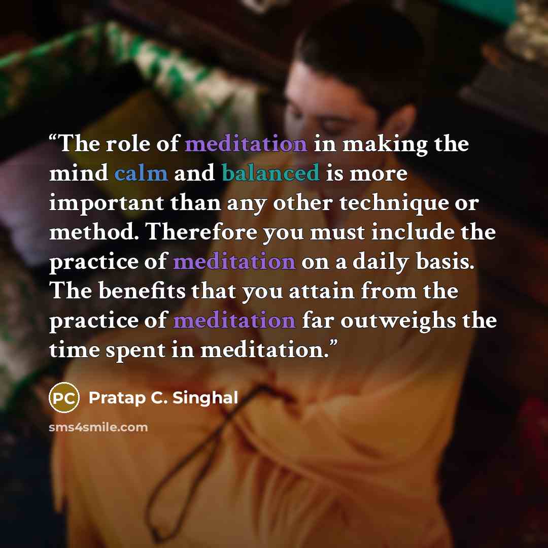 “The role of meditation in making the mind calm and balanced is more important than any other technique or method. Therefore you must include the practice of meditation on a daily basis. The benefits that you attain from the practice of meditation far outweighs the time spent in meditation.” quote by Pratap C. Singhal