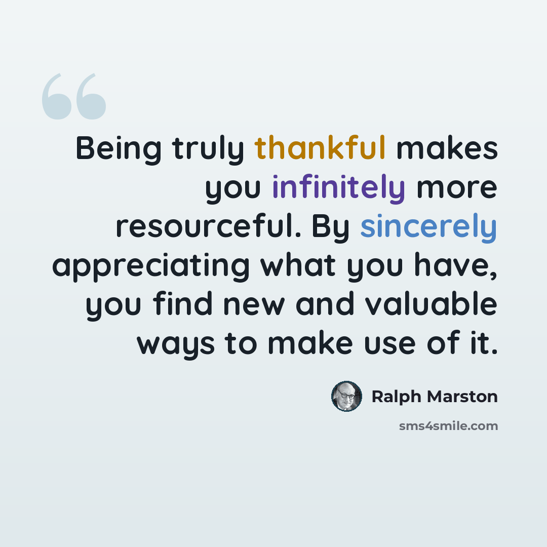 “Being truly thankful makes you infinitely more resourceful. By sincerely appreciating what you have, you find new and valuable ways to make use of it.” quote by Ralph Marston