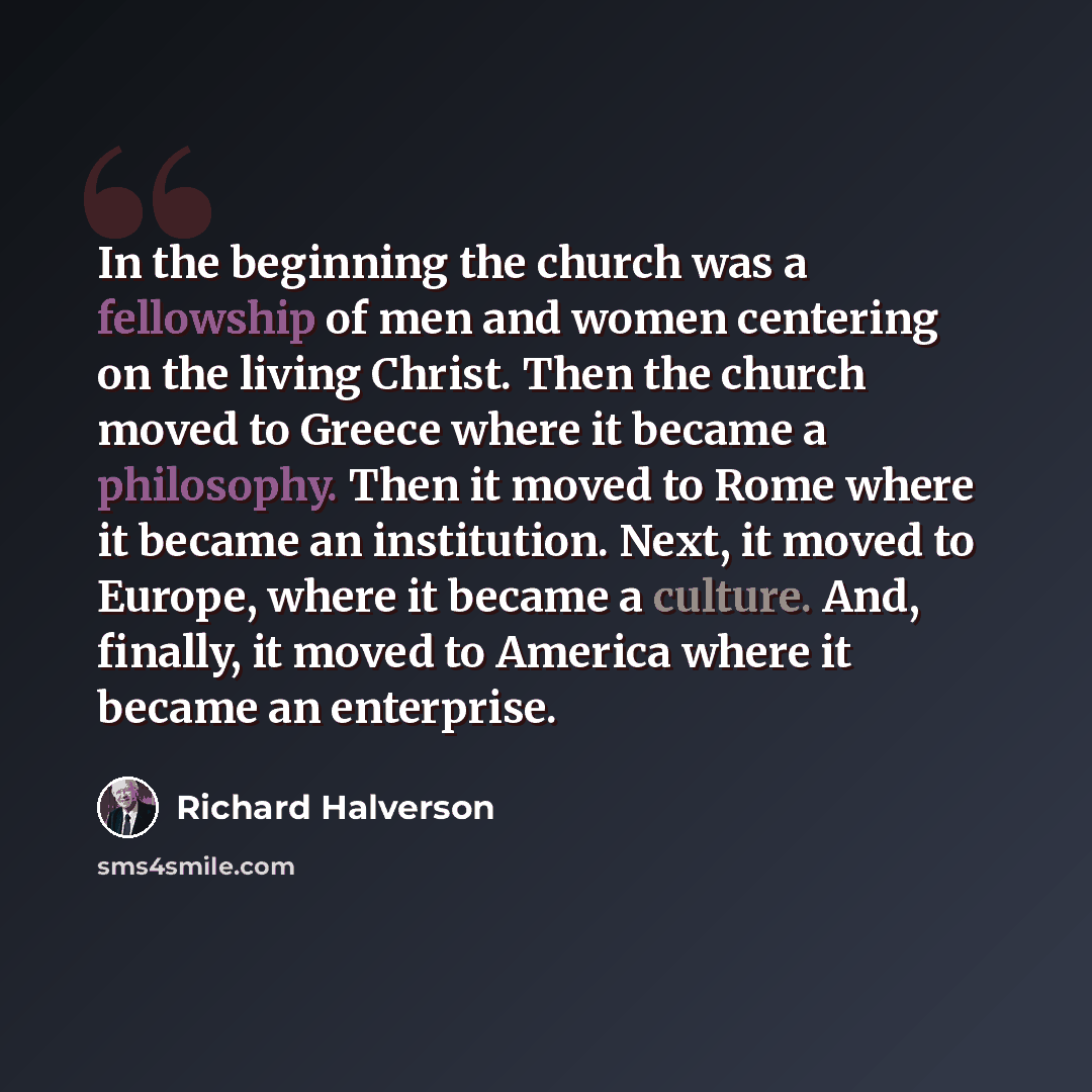 “In the beginning the church was a fellowship of men and women centering on the living Christ. Then the church moved to Greece where it became a philosophy. Then it moved to Rome where it became an institution. Next, it moved to Europe, where it became a culture. And, finally, it moved to America…” quote by Richard Halverson