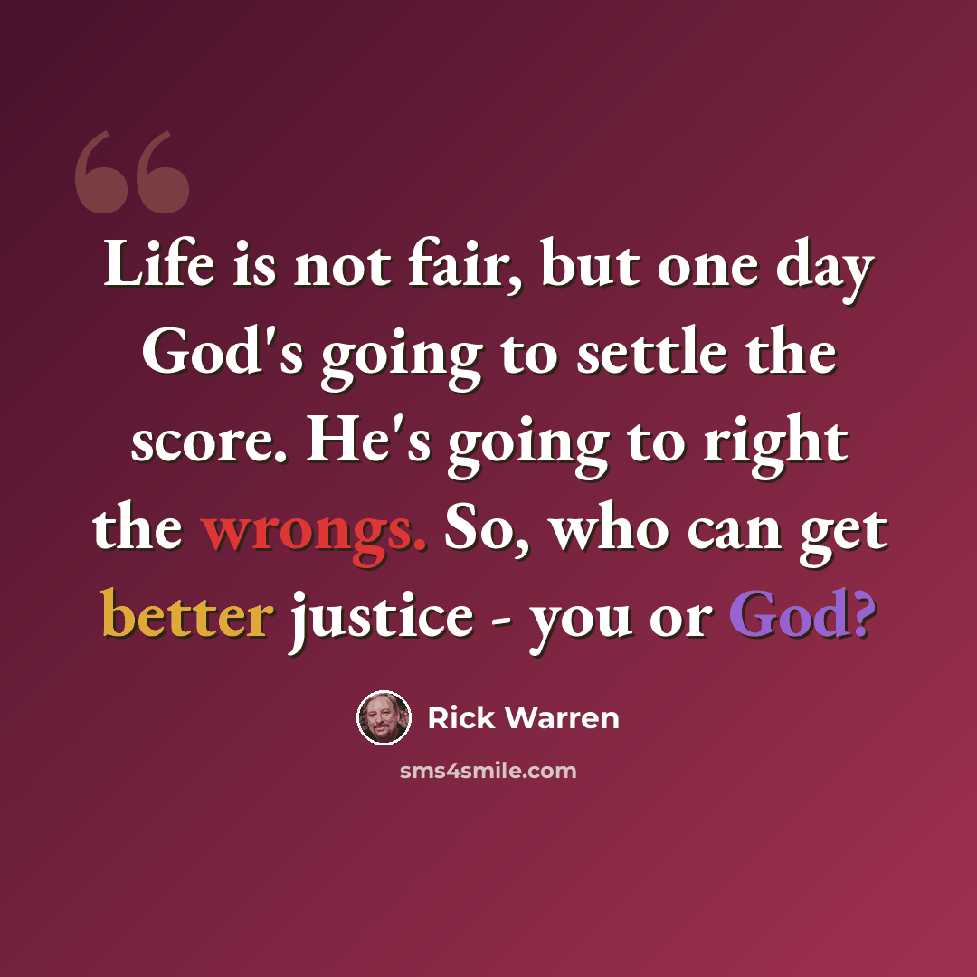 “Life is not fair, but one day God's going to settle the score. He's going to right the wrongs. So, who can get better justice - you or God?” quote by Rick Warren