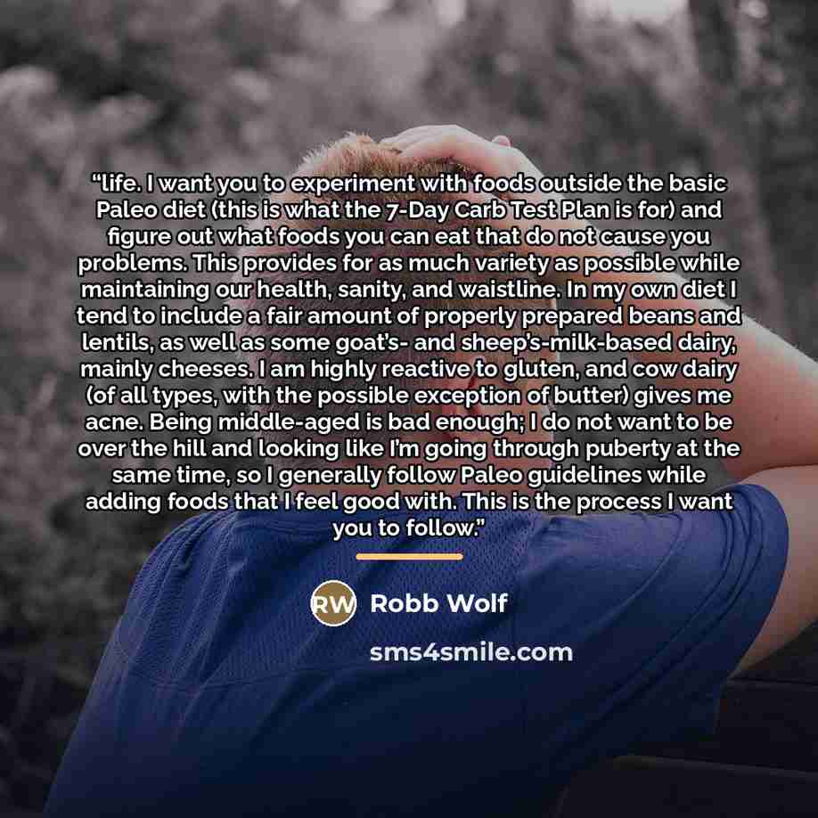 “life. I want you to experiment with foods outside the basic Paleo diet (this is what the 7-Day Carb Test Plan is for) and figure out what foods you can eat that do not cause you problems. This provides for as much variety as possible while maintaining our health, sanity, and waistline. In my own…” quote by Robb Wolf