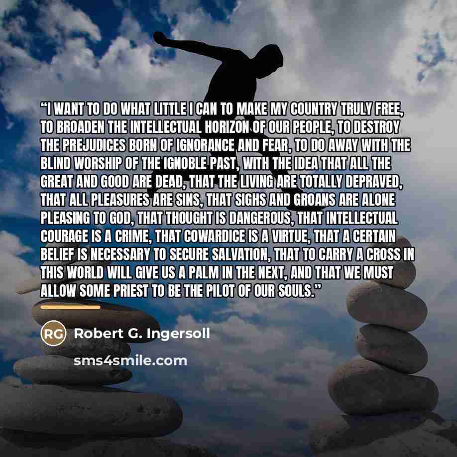 “I want to do what little I can to make my country truly free, to broaden the intellectual horizon of our people, to destroy the prejudices born of ignorance and fear, to do away with the blind worship of the ignoble past, with the idea that all the great and good are dead, that the living are…” quote by Robert G. Ingersoll