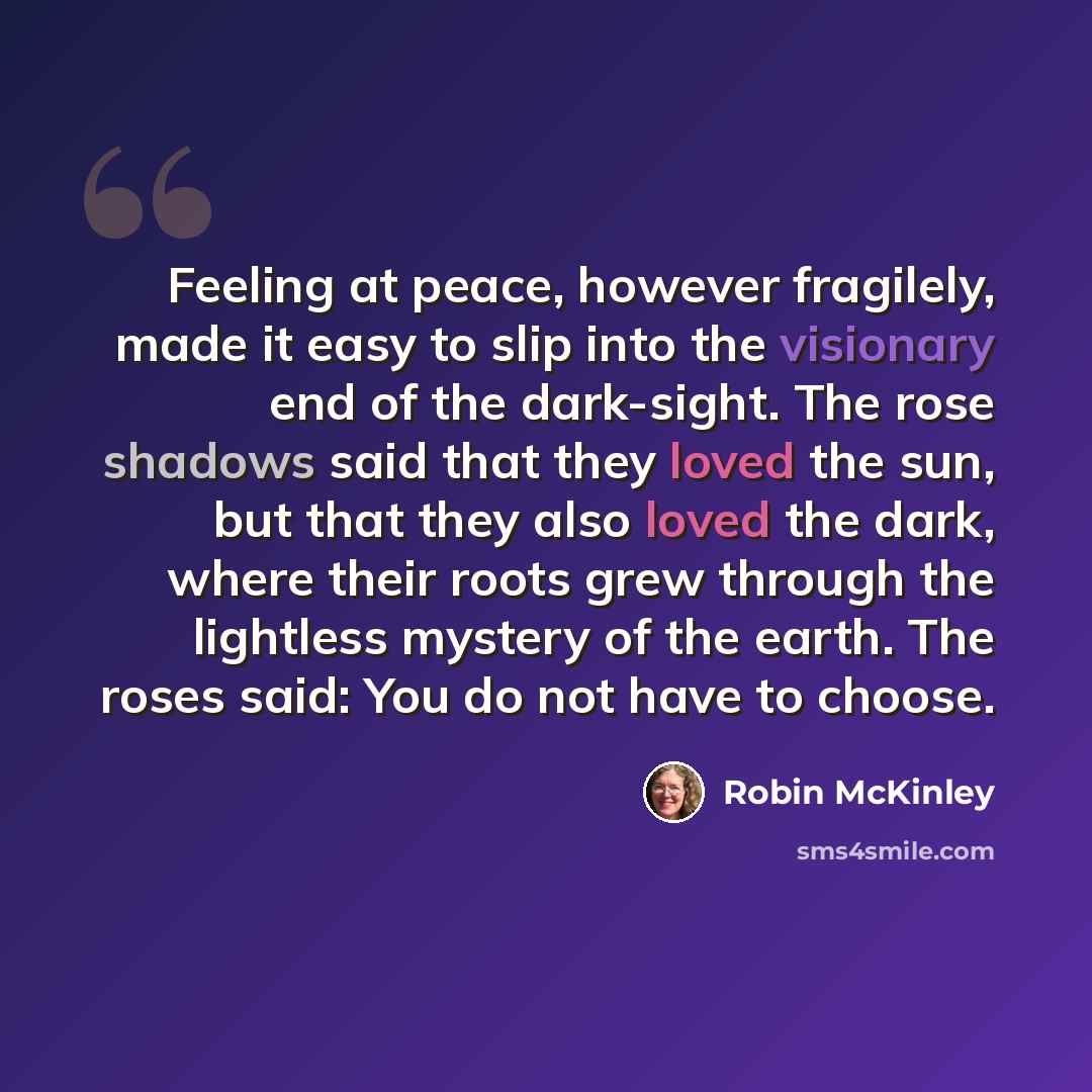 “Feeling at peace, however fragilely, made it easy to slip into the visionary end of the dark-sight. The rose shadows said that they loved the sun, but that they also loved the dark, where their roots grew through the lightless mystery of the earth. The roses said: You do not have to choose.” quote by Robin McKinley