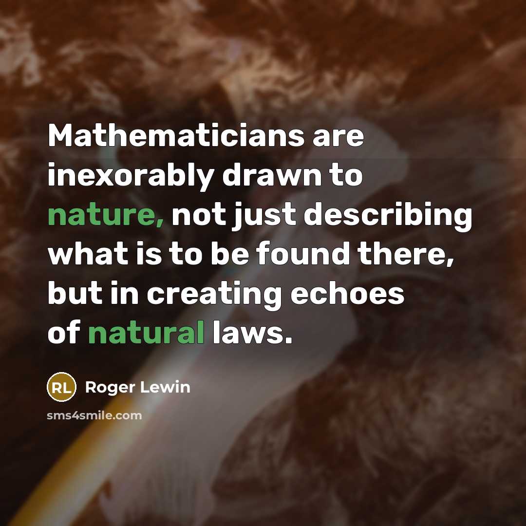 “Mathematicians are inexorably drawn to nature, not just describing what is to be found there, but in creating echoes of natural laws.” quote by Roger Lewin