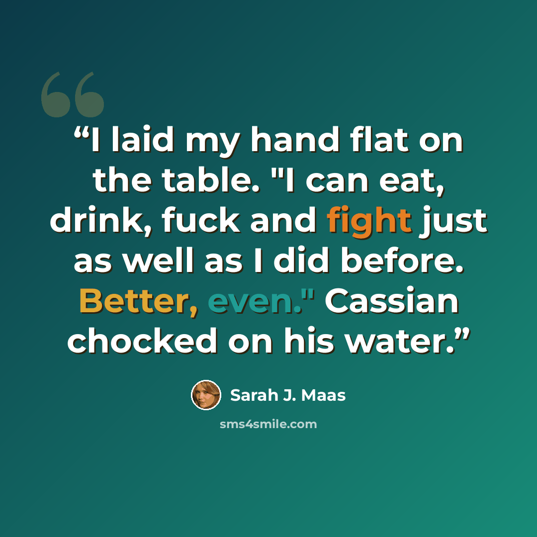 “I laid my hand flat on the table. "I can eat, drink, fuck and fight just as well as I did before. Better, even." Cassian chocked on his water.” quote by Sarah J. Maas