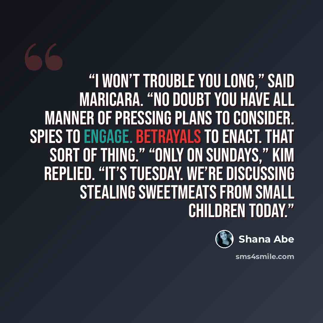 “I won’t trouble you long,” said Maricara. “No doubt you have all manner of pressing plans to consider. Spies to engage. Betrayals to enact. That sort of thing.” “Only on Sundays,” Kim replied. “It’s Tuesday. We’re discussing stealing sweetmeats from small children today.” quote by Shana Abé