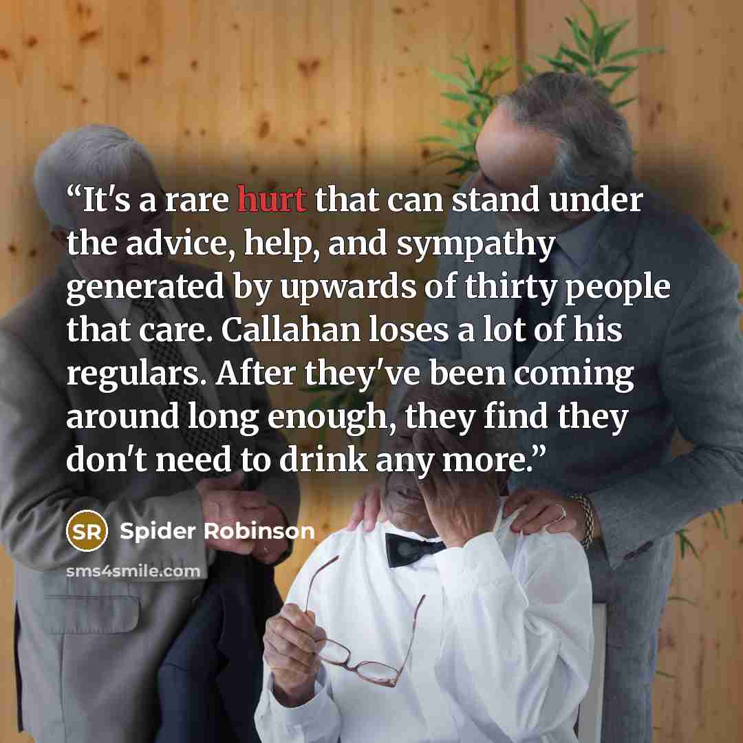“It's a rare hurt that can stand under the advice, help, and sympathy generated by upwards of thirty people that care. Callahan loses a lot of his regulars. After they've been coming around long enough, they find they don't need to drink any more.” quote by Spider Robinson