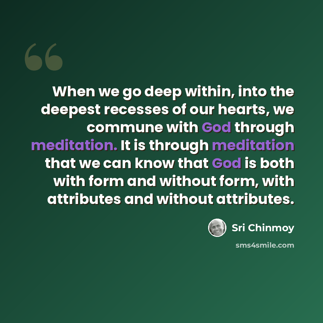 “When we go deep within, into the deepest recesses of our hearts, we commune with God through meditation. It is through meditation that we can know that God is both with form and without form, with attributes and without attributes.” quote by Sri Chinmoy