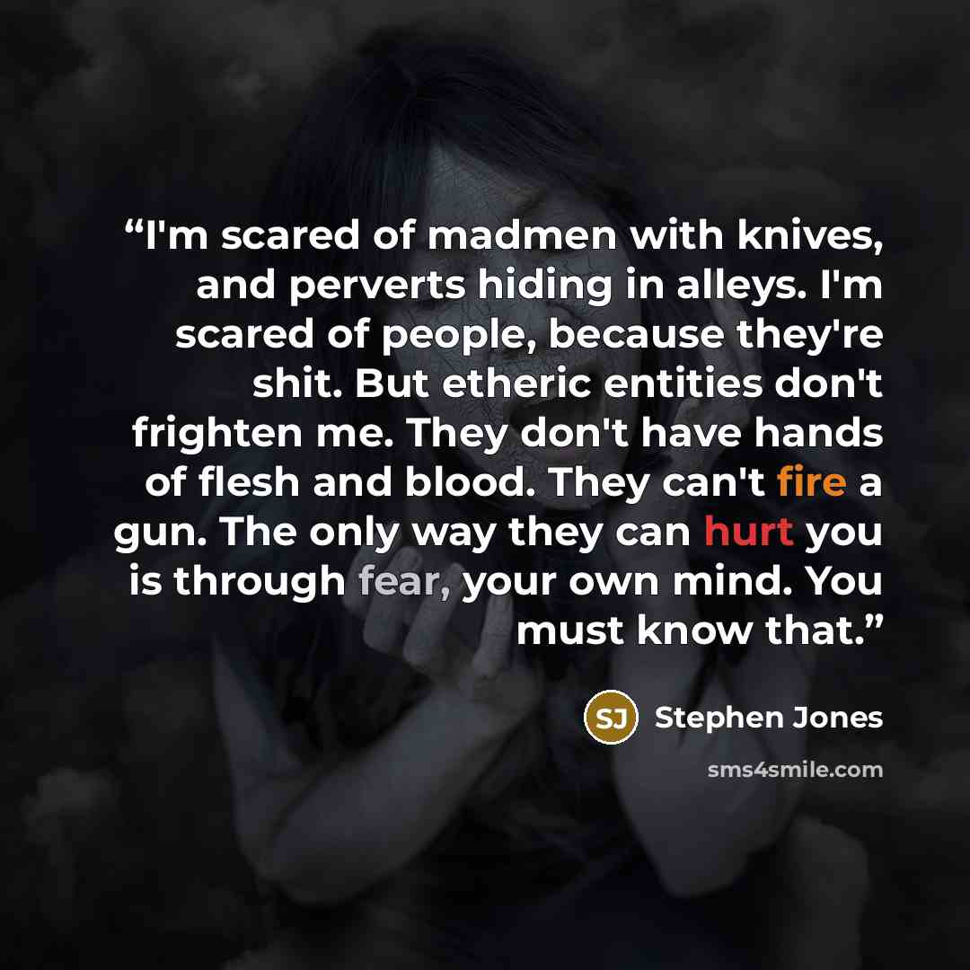 “I'm scared of madmen with knives, and perverts hiding in alleys. I'm scared of people, because they're shit. But etheric entities don't frighten me. They don't have hands of flesh and blood. They can't fire a gun. The only way they can hurt you is through fear, your own mind. You must know that.” quote by Stephen Jones