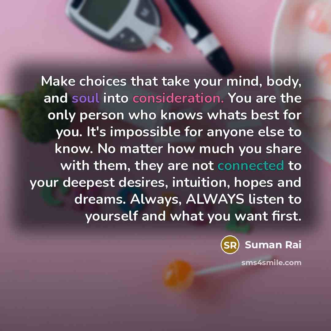 “Make choices that take your mind, body, and soul into consideration. You are the only person who knows whats best for you. It's impossible for anyone else to know. No matter how much you share with them, they are not connected to your deepest desires, intuition, hopes and dreams. Always, ALWAYS…” quote by Suman Rai