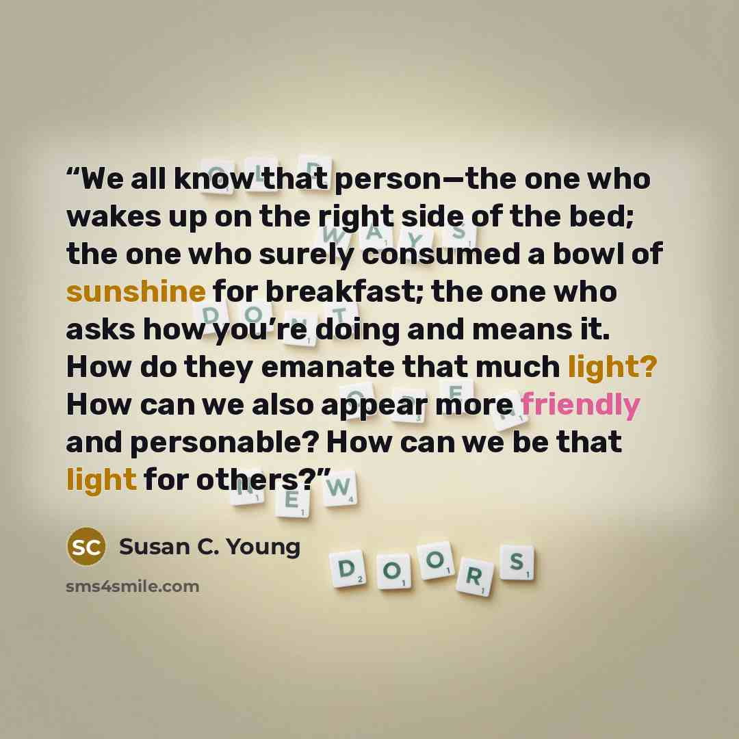 “We all know that person—the one who wakes up on the right side of the bed; the one who surely consumed a bowl of sunshine for breakfast; the one who asks how you’re doing and means it. How do they emanate that much light? How can we also appear more friendly and personable? How can we be that…” quote by Susan C. Young