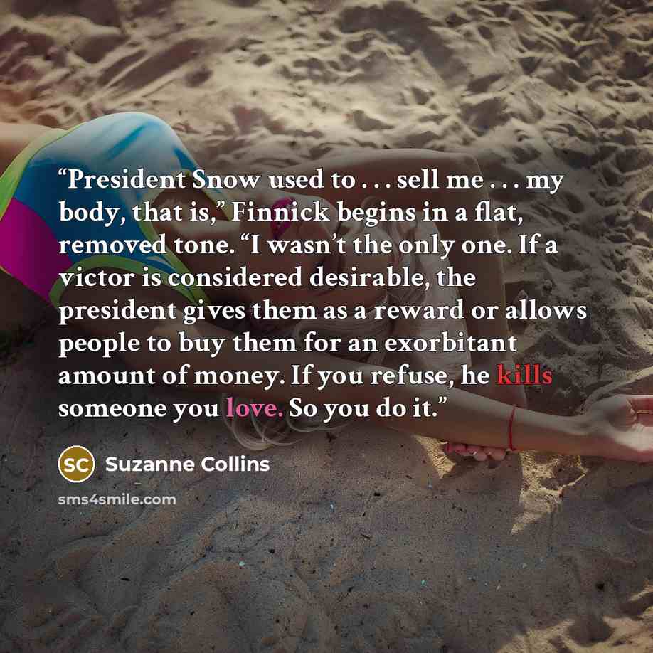 “President Snow used to . . . sell me . . . my body, that is,” Finnick begins in a flat, removed tone. “I wasn’t the only one. If a victor is considered desirable, the president gives them as a reward or allows people to buy them for an exorbitant amount of money. If you refuse, he kills someone…” quote by Suzanne Collins