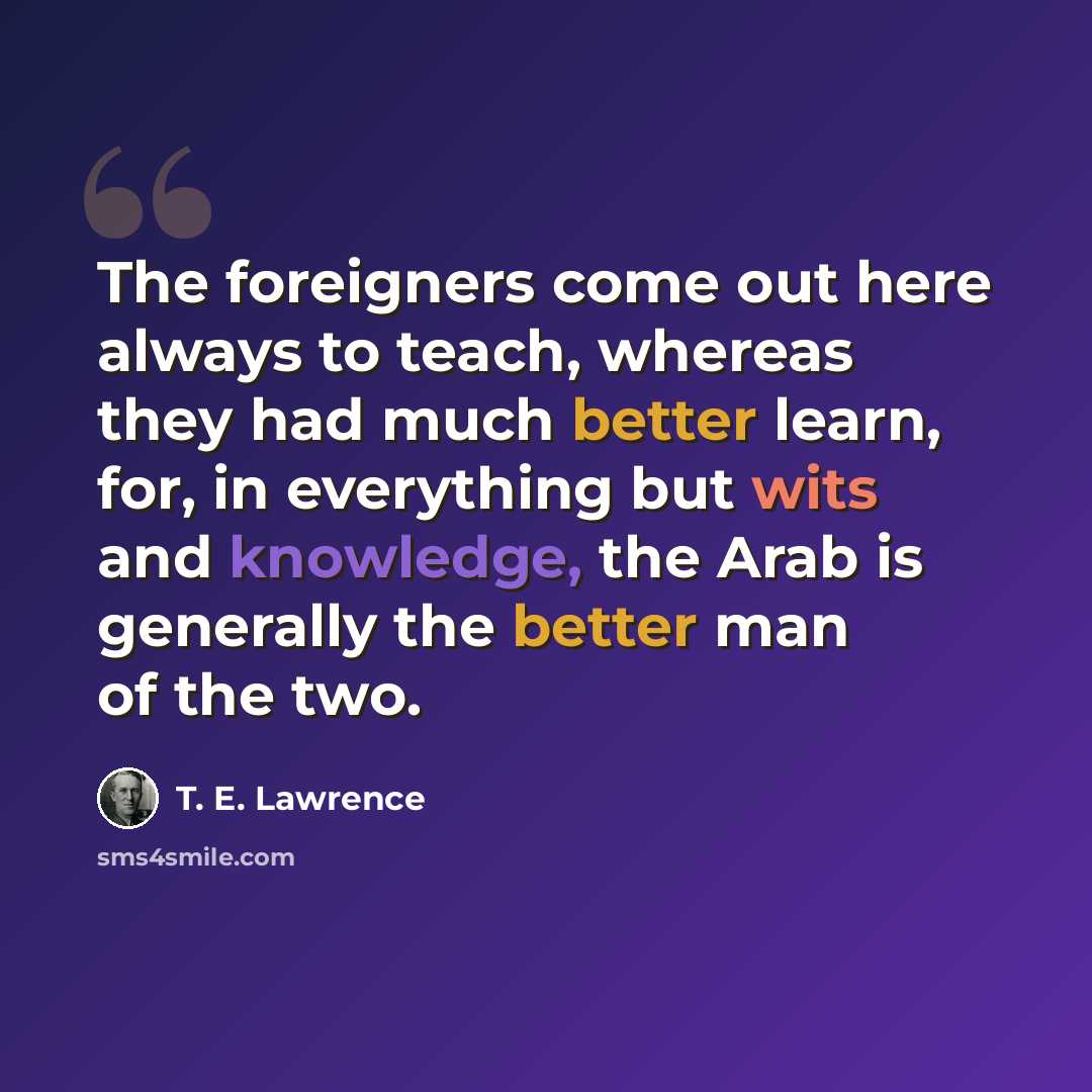 “The foreigners come out here always to teach, whereas they had much better learn, for, in everything but wits and knowledge, the Arab is generally the better man of the two.” quote by T. E. Lawrence