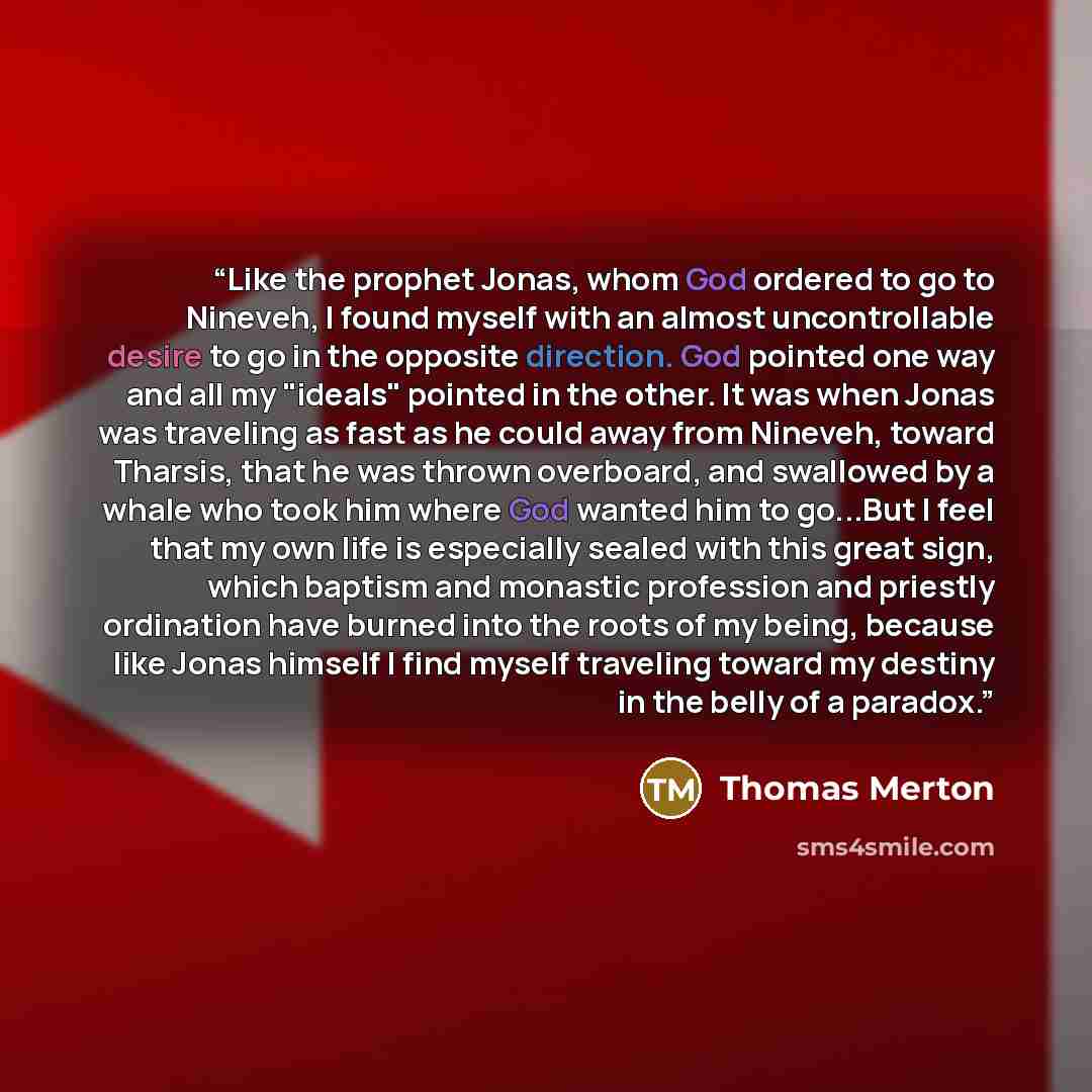 “Like the prophet Jonas, whom God ordered to go to Nineveh, I found myself with an almost uncontrollable desire to go in the opposite direction. God pointed one way and all my "ideals" pointed in the other. It was when Jonas was traveling as fast as he could away from Nineveh, toward Tharsis, that…” quote by Thomas Merton