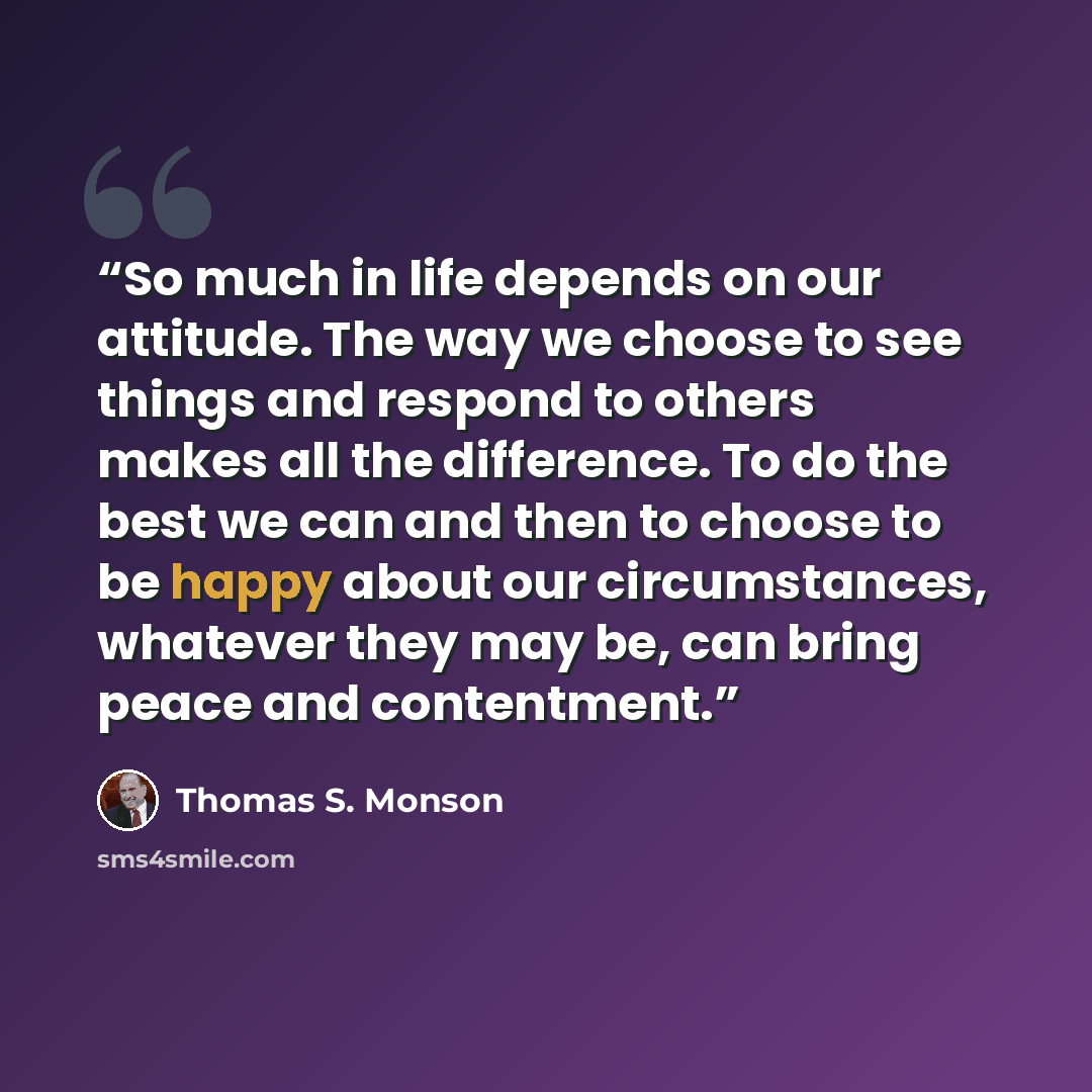 “So much in life depends on our attitude. The way we choose to see things and respond to others makes all the difference. To do the best we can and then to choose to be happy about our circumstances, whatever they may be, can bring peace and contentment.” quote by Thomas S. Monson
