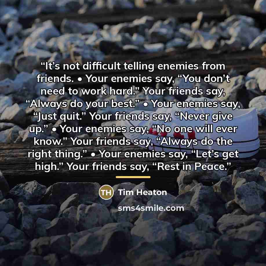 “It’s not difficult telling enemies from friends. • Your enemies say, “You don’t need to work hard.” Your friends say, “Always do your best.” • Your enemies say, “Just quit.” Your friends say, “Never give up.” • Your enemies say, “No one will ever know.” Your friends say, “Always do the right…” quote by Tim Heaton