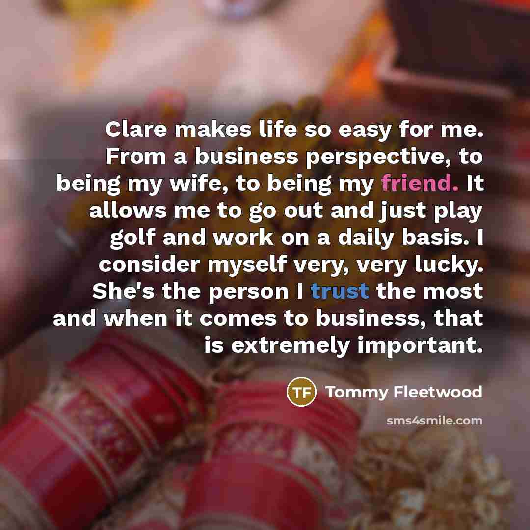 “Clare makes life so easy for me. From a business perspective, to being my wife, to being my friend. It allows me to go out and just play golf and work on a daily basis. I consider myself very, very lucky. She's the person I trust the most and when it comes to business, that is extremely important.” quote by Tommy Fleetwood